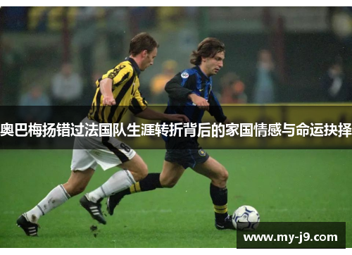 奥巴梅扬错过法国队生涯转折背后的家国情感与命运抉择
