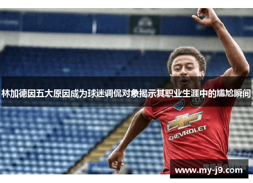 林加德因五大原因成为球迷调侃对象揭示其职业生涯中的尴尬瞬间