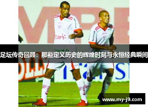 足坛传奇回顾：那些定义历史的辉煌时刻与永恒经典瞬间